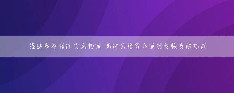 福建多举措保货运畅通 高速公路货车通行量恢复超九成